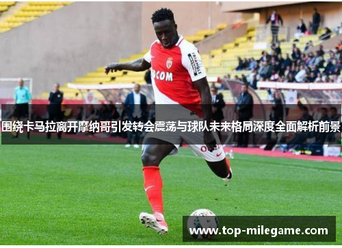 围绕卡马拉离开摩纳哥引发转会震荡与球队未来格局深度全面解析前景